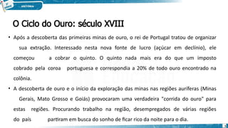 O Ciclo do Ouro: século XVIII
5
• Após a descoberta das primeiras minas de ouro, o rei de Portugal tratou de organizar
sua extração. Interessado nesta nova fonte de lucro (açúcar em declínio), ele
começou a cobrar o quinto. O quinto nada mais era do que um imposto
cobrado pela coroa portuguesa e correspondia a 20% de todo ouro encontrado na
colônia.
• A descoberta de ouro e o início da exploração das minas nas regiões auríferas (Minas
Gerais, Mato Grosso e Goiás) provocaram uma verdadeira "corrida do ouro" para
estas regiões. Procurando trabalho na região, desempregados de várias regiões
do país partiram em busca do sonho de ficar rico da noite para o dia.
 