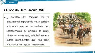 • O
trabalho dos tropeiros foi de
fundamental importância neste período,
pois eram eles os responsáveis pelo
abastecimento de animais de carga,
alimentos (carne seca, principalmente) e
outros mantimentos que não eram
produzidos nas regiões mineradoras.
O Ciclo do Ouro: século XVIII
7
 