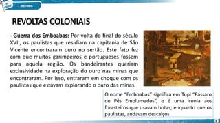 - Guerra dos Emboabas: Por volta do final do século
XVII, os paulistas que residiam na capitania de São
Vicente encontraram ouro no sertão. Este fato fez
com que muitos garimpeiros e portugueses fossem
para aquela região. Os bandeirantes queriam
exclusividade na exploração do ouro nas minas que
encontraram. Por isso, entraram em choque com os
paulistas que estavam explorando o ouro das minas.
REVOLTAS COLONIAIS
O nome “Emboabas” significa em Tupi “Pássaro
de Pés Emplumados”, e é uma ironia aos
forasteiros que usavam botas; enquanto que os
paulistas, andavam descalços.
9
 