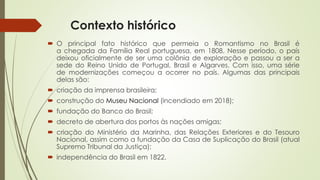 Contexto histórico
 O principal fato histórico que permeia o Romantismo no Brasil é
a chegada da Família Real portuguesa, em 1808. Nesse período, o país
deixou oficialmente de ser uma colônia de exploração e passou a ser a
sede do Reino Unido de Portugal, Brasil e Algarves. Com isso, uma série
de modernizações começou a ocorrer no país. Algumas das principais
delas são:
 criação da imprensa brasileira;
 construção do Museu Nacional (incendiado em 2018);
 fundação do Banco do Brasil;
 decreto de abertura dos portos às nações amigas;
 criação do Ministério da Marinha, das Relações Exteriores e do Tesouro
Nacional, assim como a fundação da Casa de Suplicação do Brasil (atual
Supremo Tribunal da Justiça);
 independência do Brasil em 1822.
 