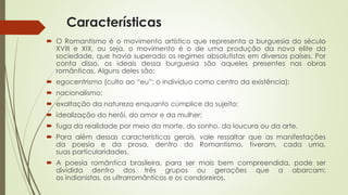 Características
 O Romantismo é o movimento artístico que representa a burguesia do século
XVIII e XIX, ou seja, o movimento é o de uma produção da nova elite da
sociedade, que havia superado os regimes absolutistas em diversos países. Por
conta disso, os ideais dessa burguesia são aqueles presentes nas obras
românticas. Alguns deles são:
 egocentrismo (culto ao “eu”; o indivíduo como centro da existência);
 nacionalismo;
 exaltação da natureza enquanto cúmplice do sujeito;
 idealização do herói, do amor e da mulher;
 fuga da realidade por meio da morte, do sonho, da loucura ou da arte.
 Para além dessas características gerais, vale ressaltar que as manifestações
da poesia e da prosa, dentro do Romantismo, tiveram, cada uma,
suas particularidades.
 A poesia romântica brasileira, para ser mais bem compreendida, pode ser
dividida dentro dos três grupos ou gerações que a abarcam:
os indianistas, os ultrarromânticos e os condoreiros.
 