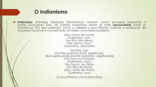 O indianismo
 Indianistas (Primeira Geração Romântica): tiveram como principal expoente o
poeta Gonçalves Dias. Os poetas indianistas foram os mais nacionalistas entre os
românticos. Em seus poemas, como o célebre I-Juca Pirama, nota-se a exaltação da
natureza nacional e a construção do índio como herói brasileiro:
Meu canto de morte,
Guerreiros, ouvi:
Sou filho das selvas,
Nas selvas cresci;
Guerreiros, descendo
Da tribo Tupi.
Da tribo pujante [forte, poderosa],
Que agora anda errante [perdida, vagabunda]
Por fado inconstante,
Guerreiros, nasci:
Sou bravo, sou forte,
Sou filho do Norte;
Meu canto de morte,
Guerreiros, ouvi.
(I-Juca Pirama, Gonçalves Dias)
 