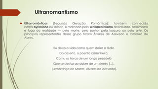 Ultrarromantismo
 Ultrarromânticos (Segunda Geração Romântica): também conhecida
como byroniana ou spleen, é marcada pelo sentimentalismo acentuado, pessimismo
e fuga da realidade — pela morte, pelo sonho, pela loucura ou pela arte. Os
principais representantes desse grupo foram Álvares de Azevedo e Casimiro de
Abreu.
Eu deixo a vida como quem deixa o tédio
Do deserto, o poento caminheiro,
Como as horas de um longo pesadelo
Que se desfaz ao dobre de um sineiro [...].
(Lembrança de Morrer, Álvares de Azevedo).
 
