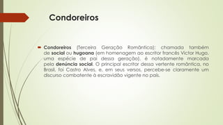 Condoreiros
 Condoreiros (Terceira Geração Romântica): chamada também
de social ou hugoana (em homenagem ao escritor francês Victor Hugo,
uma espécie de pai dessa geração), é notadamente marcada
pela denúncia social. O principal escritor dessa vertente romântica, no
Brasil, foi Castro Alves, e, em seus versos, percebe-se claramente um
discurso combatente à escravidão vigente no país.
 