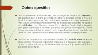 Outras questões
 O Romantismo no Brasil coincide com a chegada, no país, da imprensa.
Isso significa que, a partir de então, foi possível publicar jornais e livros no
Brasil, tornando a produção cultural mais barata e, consequentemente,
mais viável. Uma das principais formas de publicação utilizadas na época
era o folhetim, uma técnica de escrita e divulgação de textos literários
(em geral, romances e novelas) por meio dos jornais e em partes. Dessa
forma, a cada edição do jornal, havia a publicação de um capítulo da
obra, tal qual observamos nas telenovelas ou séries contemporâneas.
 O principal prosador do romantismo brasileiro foi José de Alencar, e sua
obra contém romances indianistas (Iracema e O Guarani, por exemplo),
prosas urbanas (tais como Senhora) e narrativas rurais (o romance Til é um
exemplar desse tipo).
 