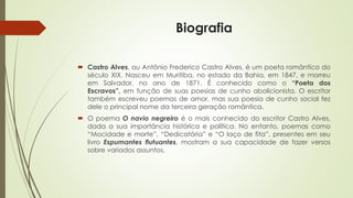 Biografia
 Castro Alves, ou Antônio Frederico Castro Alves, é um poeta romântico do
século XIX. Nasceu em Muritiba, no estado da Bahia, em 1847, e morreu
em Salvador, no ano de 1871. É conhecido como o “Poeta dos
Escravos”, em função de suas poesias de cunho abolicionista. O escritor
também escreveu poemas de amor, mas sua poesia de cunho social fez
dele o principal nome da terceira geração romântica.
 O poema O navio negreiro é o mais conhecido do escritor Castro Alves,
dada a sua importância histórica e política. No entanto, poemas como
“Mocidade e morte”, “Dedicatória” e “O laço de fita”, presentes em seu
livro Espumantes flutuantes, mostram a sua capacidade de fazer versos
sobre variados assuntos.
 