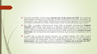  O poeta brasileiro Castro Alves nasceu em 14 de março de 1847. Seu interesse
pela poesia começou na infância, quando estudava na Escola do Barão de
Macaúbas. Sua vida literária solidificou-se quando ele ingressou na Faculdade
de Direito do Recife em 1864, onde passou a ser conhecido pelos seus versos.
 Em 1866, o poeta apaixonou-se pela atriz e poetisa portuguesa Eugênia
Câmara (1837-1874), que passou a exercer influência em sua vida e obra.
Apesar disso, a fama do Poeta dos Escravos não se deve a suas poesias de
amor, mas à sua poesia de cunho social. Em 1868, Castro Alves mudou-se para
São Paulo, em companhia de Eugênia Câmara, que acabou rompendo com o
poeta.
 A partir daí, a vida do poeta assumiu um caráter trágico. Em 1869, Castro
Alves, acidentalmente, durante uma caçada, deu um tiro no pé esquerdo,
que precisou ser amputado. Com a saúde frágil desde os 17 anos, devido à
tuberculose, não conseguiu vencer a doença e morreu em 6 de julho de 1871,
com 24 anos de idade, deixando inacabado o seu livro Os escravos.
 
