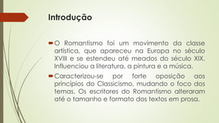 Introdução
O Romantismo foi um movimento da classe
artística, que apareceu na Europa no século
XVIII e se estendeu até meados do século XIX.
Influenciou a literatura, a pintura e a música.
Caracterizou-se por forte oposição aos
princípios do Classicismo, mudando o foco dos
temas. Os escritores do Romantismo alteraram
até o tamanho e formato dos textos em prosa.
 