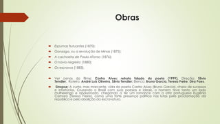 Obras
 Espumas flutuantes (1870);
 Gonzaga, ou a revolução de Minas (1875);
 A cachoeira de Paulo Afonso (1876);
 O navio negreiro (1880);
 Os escravos (1883).
 Ver cenas do filme: Castro Alves: retrato falado do poeta (1999). Direção: Silvio
Tendler; Roteiro: André Luiz Oliveira, Silvio Tendler; Elenco: Bruno Garcia, Teresa Freire, Dira Paes.
 Sinopse: A curta, mas marcante, vida do poeta Castro Alves (Bruno Garcia), cheia de sucessos
e infortúnios. Cruzando o Brasil com suas poesias e ideais, o homem teve tanto um lado
mulherengo e apaixonado, chegando a ter um romance com a atriz portuguesa Eugênia
Camara (Teresa Freire), como uma forte presença política nas lutas pela proclamação da
república e pela abolição da escravatura.
 