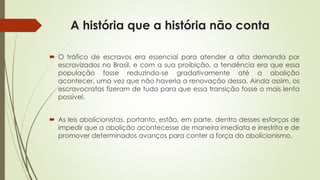 A história que a história não conta
 O tráfico de escravos era essencial para atender a alta demanda por
escravizados no Brasil, e com a sua proibição, a tendência era que essa
população fosse reduzindo-se gradativamente até a abolição
acontecer, uma vez que não haveria a renovação dessa. Ainda assim, os
escravocratas fizeram de tudo para que essa transição fosse o mais lenta
possível.
 As leis abolicionistas, portanto, estão, em parte, dentro desses esforços de
impedir que a abolição acontecesse de maneira imediata e irrestrita e de
promover determinados avanços para conter a força do abolicionismo.
 