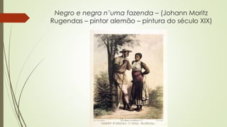 Negro e negra n’uma fazenda – (Johann Moritz
Rugendas – pintor alemão – pintura do século XIX)
 