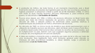  A proibição do tráfico, de toda forma, é um momento importante, pois o Brasil
finalmente atendeu às pressões da Inglaterra pelo seu fim. Isso aconteceu porque os
ingleses passaram a pressionar o Brasil a partir da lei Bill Aberdeen (1845). O clima
ruim entre as duas nações levantou discursos inflamados e, para evitar-se uma
guerra, foi decretada a Lei Eusébio de Queirós.
 Poucos anos depois, em 1856, o tráfico de escravos africanos no Brasil havia sido
zerado por meio da intensa repressão do governo contra essa atividade. Na
década de 1850, o debate político foi dominado pelas questões relativas à
implementação da proibição do tráfico ultramarino de escravos.
 Na década de 1860, os únicos locais da América que ainda permaneciam com a
utilização do trabalho escravo de africanos, além do Brasil, eram Cuba e Porto Rico.
A péssima repercussão internacional disso somada às revoltas de escravizados, que
se multiplicavam no país, fizeram com que surgissem algumas pessoas a defender
a criação de uma legislação em prol da abolição.
 A ideia era realizar a transição para a abolição por meio da lei e não por meio de
uma revolução. Essa legislação faria uma transição gradual para atender os
interesses da elite econômica brasileira, e, desse debate, surgiu a primeira lei
abolicionista: a Lei do Ventre Livre.
 