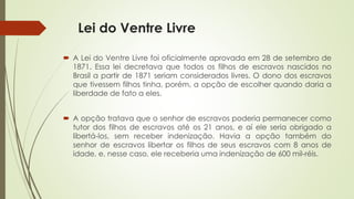 Lei do Ventre Livre
 A Lei do Ventre Livre foi oficialmente aprovada em 28 de setembro de
1871. Essa lei decretava que todos os filhos de escravos nascidos no
Brasil a partir de 1871 seriam considerados livres. O dono dos escravos
que tivessem filhos tinha, porém, a opção de escolher quando daria a
liberdade de fato a eles.
 A opção tratava que o senhor de escravos poderia permanecer como
tutor dos filhos de escravos até os 21 anos, e aí ele seria obrigado a
libertá-los, sem receber indenização. Havia a opção também do
senhor de escravos libertar os filhos de seus escravos com 8 anos de
idade, e, nesse caso, ele receberia uma indenização de 600 mil-réis.
 