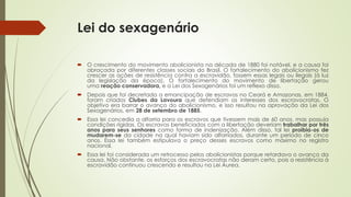 Lei do sexagenário
 O crescimento do movimento abolicionista na década de 1880 foi notável, e a causa foi
abraçada por diferentes classes sociais do Brasil. O fortalecimento do abolicionismo fez
crescer as ações de resistência contra a escravidão, fossem essas legais ou ilegais (à luz
da legislação da época). O fortalecimento do movimento de libertação gerou
uma reação conservadora, e a Lei dos Sexagenários foi um reflexo disso.
 Depois que foi decretada a emancipação de escravos no Ceará e Amazonas, em 1884,
foram criados Clubes da Lavoura que defendiam os interesses dos escravocratas. O
objetivo era barrar o avanço do abolicionismo, e isso resultou na aprovação da Lei dos
Sexagenários, em 28 de setembro de 1885.
 Essa lei concedia a alforria para os escravos que tivessem mais de 60 anos, mas possuía
condições rígidas. Os escravos beneficiados com a libertação deveriam trabalhar por três
anos para seus senhores como forma de indenização. Além disso, tal lei proibia-os de
mudarem-se da cidade na qual haviam sido alforriados, durante um período de cinco
anos. Essa lei também estipulava o preço desses escravos como máximo no registro
nacional.
 Essa lei foi considerada um retrocesso pelos abolicionistas porque retardava o avanço da
causa. Não obstante, os esforços dos escravocratas não deram certo, pois a resistência à
escravidão continuou crescendo e resultou na Lei Áurea.
 