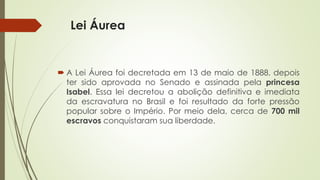 Lei Áurea
 A Lei Áurea foi decretada em 13 de maio de 1888, depois
ter sido aprovada no Senado e assinada pela princesa
Isabel. Essa lei decretou a abolição definitiva e imediata
da escravatura no Brasil e foi resultado da forte pressão
popular sobre o Império. Por meio dela, cerca de 700 mil
escravos conquistaram sua liberdade.
 