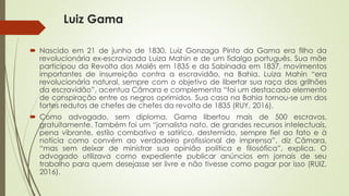 Luiz Gama
 Nascido em 21 de junho de 1830, Luiz Gonzaga Pinto da Gama era filho da
revolucionária ex-escravizada Luiza Mahin e de um fidalgo português. Sua mãe
participou da Revolta dos Malês em 1835 e da Sabinada em 1837, movimentos
importantes de insurreição contra a escravidão, na Bahia. Luiza Mahin “era
revolucionária natural, sempre com o objetivo de libertar sua raça dos grilhões
da escravidão”, acentua Câmara e complementa “foi um destacado elemento
de conspiração entre os negros oprimidos. Sua casa na Bahia tornou-se um dos
fortes redutos de chefes de chefes da revolta de 1835 (RUY, 2016).
 Como advogado, sem diploma, Gama libertou mais de 500 escravos,
gratuitamente. Também foi um “jornalista nato, de grandes recursos intelectuais,
pena vibrante, estilo combativo e satírico, destemido, sempre fiel ao fato e à
notícia como convém ao verdadeiro profissional de imprensa”, diz Câmara,
“mas sem deixar de ministrar sua opinião política e filosófica”, explica. O
advogado utilizava como expediente publicar anúncios em jornais de seu
trabalho para quem desejasse ser livre e não tivesse como pagar por isso (RUIZ,
2016).
 
