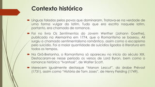 Contexto histórico
 Línguas faladas pelos povos que dominaram. Tratava-se na verdade de
uma forma vulgar do latim. Tudo que era escrito naquele latim,
portanto, era chamado de romance.
 Foi no livro Os Sentimentos do Jovem Werther (Johann Goethe),
publicado na Alemanha em 1774, que o Romantismo se baseou. Ali
surgiu o chamado sentimentalismo romântico, assim como o escapismo
pelo suicídio. Foi a maior quantidade de suicídios ligados à literatura em
todos os tempos.
 Na Grã-Bretanha, o Romantismo só apareceu no início do século XIX.
Destacaram-se nesse período os versos de Lord Byron, bem como o
romance histórico “Ivanhoé”, de Walter Scott.
 Merecem igualmente destaque “Manon Lescut”, do árabe Prévost
(1731), assim como “História de Tom Joses”, de Henry Fielding (1749).
 