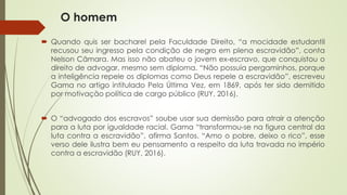 O homem
 Quando quis ser bacharel pela Faculdade Direito, “a mocidade estudantil
recusou seu ingresso pela condição de negro em plena escravidão”, conta
Nelson Câmara. Mas isso não abateu o jovem ex-escravo, que conquistou o
direito de advogar, mesmo sem diploma. “Não possuía pergaminhos, porque
a inteligência repele os diplomas como Deus repele a escravidão”, escreveu
Gama no artigo intitulado Pela Última Vez, em 1869, após ter sido demitido
por motivação política de cargo público (RUY, 2016).
 O “advogado dos escravos” soube usar sua demissão para atrair a atenção
para a luta por igualdade racial. Gama “transformou-se na figura central da
luta contra a escravidão”, afirma Santos. “Amo o pobre, deixo o rico”, esse
verso dele ilustra bem eu pensamento a respeito da luta travada no império
contra a escravidão (RUY, 2016).
 