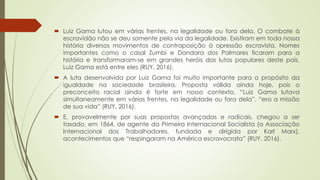  Luiz Gama lutou em várias frentes, na legalidade ou fora dela. O combate à
escravidão não se deu somente pela via da legalidade. Existiram em toda nossa
história diversos movimentos de contraposição à opressão escravista. Nomes
importantes como o casal Zumbi e Dandara dos Palmares ficaram para a
história e transformaram-se em grandes heróis das lutas populares deste país.
Luiz Gama está entre eles (RUY, 2016).
 A luta desenvolvida por Luiz Gama foi muito importante para o propósito da
igualdade na sociedade brasileira. Proposta válida ainda hoje, pois o
preconceito racial ainda é forte em nosso contexto. “Luiz Gama lutava
simultaneamente em várias frentes, na legalidade ou fora dela”, “era a missão
de sua vida” (RUY, 2016).
 E, provavelmente por suas propostas avançadas e radicais, chegou a ser
taxado, em 1864, de agente da Primeira Internacional Socialista (a Associação
Internacional dos Trabalhadores, fundada e dirigida por Karl Marx),
acontecimentos que “respingaram na América escravocrata” (RUY, 2016).
 