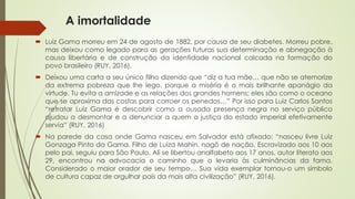 A imortalidade
 Luiz Gama morreu em 24 de agosto de 1882, por causa de seu diabetes. Morreu pobre,
mas deixou como legado para as gerações futuras sua determinação e abnegação à
causa libertária e de construção da identidade nacional calcada na formação do
povo brasileiro (RUY, 2016).
 Deixou uma carta a seu único filho dizendo que “diz a tua mãe… que não se atemorize
da extrema pobreza que lhe lego, porque a miséria é o mais brilhante apanágio da
virtude. Tu evita a amizade e as relações dos grandes homens; eles são como o oceano
que se aproxima das costas para corroer os penedos…” Por isso para Luiz Carlos Santos
“retratar Luiz Gama é descobrir como a ousada presença negra no serviço público
ajudou a desmontar e a denunciar a quem a justiça do estado imperial efetivamente
servia” (RUY, 2016)
 Na parede da casa onde Gama nasceu em Salvador está afixado: “nasceu livre Luiz
Gonzaga Pinto da Gama. Filho de Luiza Mahin, nagô de nação. Escravizado aos 10 aos
pelo pai, seguiu para São Paulo. Ali se libertou analfabeto aos 17 anos, autor literato aos
29, encontrou na advocacia o caminho que o levaria às culminâncias da fama.
Considerado o maior orador de seu tempo… Sua vida exemplar tornou-o um símbolo
de cultura capaz de orgulhar país da mais alta civilização” (RUY, 2016).
 