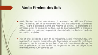 Maria Firmina dos Reis
 Maria Firmina dos Reis nasceu em 11 de março de 1822, em São Luís
(MA), e faleceu em 11 de novembro de 1917, na cidade de Guimarães
(MA). Negra e bastarda, como ela mesma se definiu, foi professora de
primeiras letras na comarca de São José de Guimarães (MA) e procurou
a liberdade nas palavras ao produzir obra de forte combate ao período
escravista brasileiro.
 Aos 54 anos de idade e com 34 de magistério, Maria Firmina fundou, em
Maçaricó, a poucos quilômetros de Guimarães, uma escola gratuita e
mista para meninos e meninas pobres. Conduzia as aulas num barracão
em propriedade de um senhor de engenho, à qual se dirigia toda
manhã subindo num carro de boi
 
