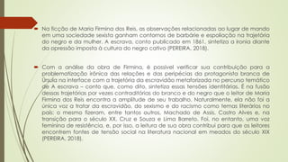  Na ficção de Maria Firmina dos Reis, as observações relacionadas ao lugar de mando
em uma sociedade sexista ganham contornos de barbárie e espoliação na trajetória
do negro e da mulher. A escrava, conto publicado em 1861, sintetiza a ironia diante
da opressão imposta à cultura do negro cativo (PEREIRA, 2018).
 Com a análise da obra de Firmina, é possível verificar sua contribuição para a
problematização irônica das relações e das peripécias da protagonista branca de
Úrsula na interface com a trajetória da escravidão metaforizada no percurso temático
de A escrava – conto que, como dito, sintetiza essas tensões identitárias. É na fusão
dessas trajetórias por vezes contraditórias do branco e do negro que o leitor de Maria
Firmina dos Reis encontra a amplitude de seu trabalho. Naturalmente, ela não foi a
única voz a tratar da escravidão, do sexismo e do racismo como temas literários no
país: o mesmo fizeram, entre tantos outros, Machado de Assis, Castro Alves e, na
transição para o século XX, Cruz e Souza e Lima Barreto. Foi, no entanto, uma voz
feminina de resistência, e, por isso, a leitura de sua obra contribui para que os leitores
encontrem fontes de tensão social na literatura nacional em meados do século XIX
(PEREIRA, 2018).
 