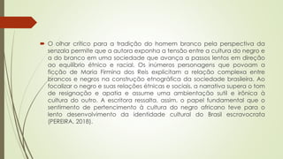 O olhar crítico para a tradição do homem branco pela perspectiva da
senzala permite que a autora exponha a tensão entre a cultura do negro e
a do branco em uma sociedade que avança a passos lentos em direção
ao equilíbrio étnico e racial. Os inúmeros personagens que povoam a
ficção de Maria Firmina dos Reis explicitam a relação complexa entre
brancos e negros na construção etnográfica da sociedade brasileira. Ao
focalizar o negro e suas relações étnicas e sociais, a narrativa supera o tom
de resignação e apatia e assume uma ambientação sutil e irônica à
cultura do outro. A escritora ressalta, assim, o papel fundamental que o
sentimento de pertencimento à cultura do negro africano teve para o
lento desenvolvimento da identidade cultural do Brasil escravocrata
(PEREIRA, 2018).
 