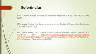 Referências
BOSI, Alfredo. História concisa da literatura brasileira. 43ª ed. São Paulo: Cultrix,
2006.
REIS, Maria Firmina dos. Úrsula e outras obras. Brasília: Câmara dos Deputados,
Edições Câmara, 2018.
RUY, Marco Aurélio. “Luiz Gama: quanto vale um homem”. Portal Geledés, 2016.
Disponível em https://www.geledes.org.br/luiz-gama-quanto-vale-um-
homem/?gclid=EAIaIQobChMI_vymjuHN7AIVAwqRCh21twyWEAAYAiAAEgK0G_D_
BwE. Acesso em 24 de outubro de 2020.
 