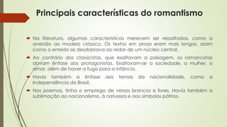 Principais características do romantismo
 Na literatura, algumas características merecem ser ressaltadas, como a
aversão ao modelo clássico. Os textos em prosa eram mais longos, assim
como o enredo se desdobrava ao redor de um núcleo central.
 Ao contrário dos classicistas, que exaltavam a paisagem, os romancistas
davam ênfase aos protagonistas. Exaltavam-se a sociedade, a mulher, o
amor, além de haver a fuga para a infância.
 Havia também a ênfase aos temas da nacionalidade, como a
Independência do Brasil.
 Nos poemas, tinha o emprego de versos brancos e livres. Havia também a
sublimação ao nacionalismo, à natureza e aos símbolos pátrios.
 