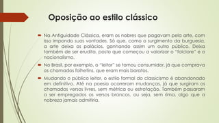 Oposição ao estilo clássico
 Na Antiguidade Clássica, eram os nobres que pagavam pela arte, com
isso impondo suas vontades. Só que, como o surgimento da burguesia,
a arte deixa os palácios, ganhando assim um outro público. Deixa
também de ser erudita, posto que começou a valorizar o “folclore” e o
nacionalismo.
 No Brasil, por exemplo, o “leitor” se tornou consumidor, já que comprava
os chamados folhetins, que eram mais baratos.
 Mudando o público leitor, o estilo formal do classicismo é abandonado
em definitivo. Até na poesia ocorreram mudanças, já que surgiram os
chamados versos livres, sem métrica ou estrofação. Também passaram
a ser empregados os versos brancos, ou seja, sem rima, algo que a
nobreza jamais admitiria.
 