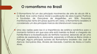 O romantismo no Brasil
 O Romantismo foi um dos principais movimentos de arte do século XIX e,
no Brasil, teve como marco inicial a publicação da obra Suspiros Poéticos
e Saudades, de Gonçalves de Magalhães, em 1836. Possuindo
manifestações tanto em prosa quanto em verso, o Romantismo brasileiro é
considerado um dos principais marcos da Literatura em nosso país.
 Uma das razões para isso é a importância da estética romântica para o
momento histórico em que essa arte está inserida no Brasil: a chegada da
Família Real e a reclassificação do território nacional, deixando de ser uma
colônia de exploração e, doravante, passando a intitular-se Reino Unido a
Portugal. Alguns principais autores do Romantismo brasileiro são José de
Alencar, Gonçalves Dias, Álvares de Azevedo, Casimiro de Abreu e Castro
Alves.
 