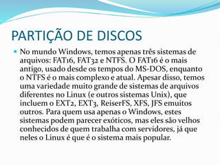 PARTIÇÃO DE DISCOS
 No mundo Windows, temos apenas três sistemas de
arquivos: FAT16, FAT32 e NTFS. O FAT16 é o mais
antigo, usado desde os tempos do MS-DOS, enquanto
o NTFS é o mais complexo e atual. Apesar disso, temos
uma variedade muito grande de sistemas de arquivos
diferentes no Linux (e outros sistemas Unix), que
incluem o EXT2, EXT3, ReiserFS, XFS, JFS emuitos
outros. Para quem usa apenas o Windows, estes
sistemas podem parecer exóticos, mas eles são velhos
conhecidos de quem trabalha com servidores, já que
neles o Linux é que é o sistema mais popular.
 