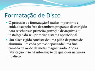 Formatação de Disco
 O processo de formatação é muito importante e
cuidadoso pelo fato de também prepara o disco rígido
para receber sua primeira gravação de arquivos ou
instalação do seu primeiro sistema operacional
 Um disco rígido consiste de uma pilha de pratos de
alumínio. Em cada prato é depositada uma fina
camada de óxido de metal magnetizado. Após a
fabricação, não há informação de qualquer natureza
no disco.
 