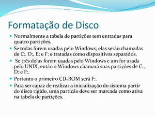 Formatação de Disco
 Normalmente a tabela de partições tem entradas para
quatro partições.
 Se todas forem usadas pelo Windows, elas serão chamadas
de C:, D:, E: e F: e tratadas como dispositivos separados.
 Se três delas forem usadas pelo Windows e um for usada
pelo UNIX, então o Windows chamará suas partições de C:,
D: e F:.
 Portanto o primeiro CD-ROM será F:.
 Para ser capaz de realizar a inicialização do sistema partir
do disco rígido, uma partição deve ser marcada como ativa
na tabela de partições.
 