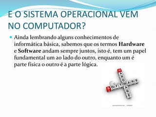 E O SISTEMA OPERACIONAL VEM
NO COMPUTADOR?
 Ainda lembrando alguns conhecimentos de
informática básica, sabemos que os termos Hardware
e Software andam sempre juntos, isto é, tem um papel
fundamental um ao lado do outro, enquanto um é
parte física o outro é a parte lógica.
 