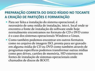 PREPARAÇÃO CORRETA DO DISCO RÍGIDO NO TOCANTE
A CRIAÇÃO DE PARTIÇÕES E FORMATAÇÃO
 Para ser feita a instalação do sistema operacional, é
necessário de uma mídia de instalação, isto é, local onde se
encontra a fonte de instalação do software onde hoje
normalmente encontramos no formato de CD e DVD como
é o caso dos sistemas operacionais Windows e Linux.
 Como também podemos encontrar em outros formatos
como no arquivo de imagem ISO, pronta para ser gravado
em alguma mídia de CD ou DVD como também através de
programas específicos podemos transformar outras mídias
como pen drives, cartões de memória, HD externos em
fontes de instalação de sistemas operacionais onde
chamados de discos de BOOT.
 