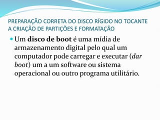 PREPARAÇÃO CORRETA DO DISCO RÍGIDO NO TOCANTE
A CRIAÇÃO DE PARTIÇÕES E FORMATAÇÃO
 Um disco de boot é uma mídia de
armazenamento digital pelo qual um
computador pode carregar e executar (dar
boot) um a um software ou sistema
operacional ou outro programa utilitário.
 