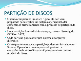 PARTIÇÃO DE DISCOS
 Quando compramos um disco rígido, ele não vem
preparado para receber um sistema operacional, daí
começamos primeiramente com o processo de partições do
disco.
 Uma partição é uma divisão do espaço de um disco rígido
(SCSI ou SATA).
 Cada partição pode conter um sistema de arquivos
diferente.
 Consequentemente, cada partição podem ser instalado um
Sistema Operacional sendo possível, portanto a
convivência de vários Sistemas Operacionais na mesma
unidade de disco.
 
