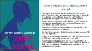 Diretriz Nacionalde Assistênciaao Parto
Normal
• Sintetizar e avaliar sistematicamente a informação
científica disponível fornecendo subsídios e orientação
a todos os envolvidos no cuidado, no intuito de
promover, proteger e incentivar o parto normal
• Promover mudanças na prática clínica, uniformizar e
padronizar as práticas mais comuns utilizadas na
assistência ao parto normal;
• Diminuir a variabilidade injustificada de condutas no
processo de assistência ao parto;
• Reduzir intervenções desnecessárias e, por conseguinte,
os seus agravos;
• Difundir e aumentar as melhores práticas baseadas em
evidências na assistência ao parto normal;
• Fazer recomendações sem, no entanto, substituir o
julgamento individual do profissional, da parturiente e
dos pais no processo de decisão no momento de
cuidados individuais.
 