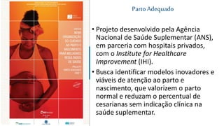 • Projeto desenvolvido pela Agência
Nacional de Saúde Suplementar (ANS),
em parceria com hospitais privados,
com o Institute for Healthcare
Improvement (IHI).
• Busca identificar modelos inovadores e
viáveis de atenção ao parto e
nascimento, que valorizem o parto
normal e reduzam o percentual de
cesarianas sem indicação clínica na
saúde suplementar.
PartoAdequado
 
