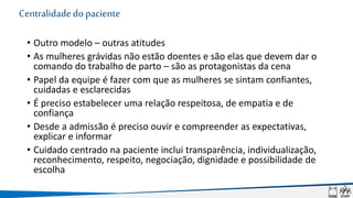 Centralidadedopaciente
• Outro modelo – outras atitudes
• As mulheres grávidas não estão doentes e são elas que devem dar o
comando do trabalho de parto – são as protagonistas da cena
• Papel da equipe é fazer com que as mulheres se sintam confiantes,
cuidadas e esclarecidas
• É preciso estabelecer uma relação respeitosa, de empatia e de
confiança
• Desde a admissão é preciso ouvir e compreender as expectativas,
explicar e informar
• Cuidado centrado na paciente inclui transparência, individualização,
reconhecimento, respeito, negociação, dignidade e possibilidade de
escolha
 