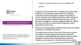 Apoio contínuodurante otrabalhode
parto
• O apoio contínuo durante o trabalho de parto pode
melhorar os resultados para mulheres e bebês,
incluindo aumento do parto vaginal espontâneo,
menor duração do trabalho de parto, diminuição do
parto cesáreo, parto vaginal instrumental, uso de
qualquer analgesia, uso de analgesia regional, Apgar
de cinco minutos e sentimentos negativos sobre
experiências de parto.
• Não foram encontradas evidências de danos do apoio
contínuo ao trabalho de parto.
• Considerando as taxas crescentes de parto cesáreo
em todo o mundo, pesquisas futuras poderiam
considerar a possibilidade de explorar intervenções
de apoio contínuo direcionadas para mulheres
nulíparas, para reduzir o risco de primeira cesárea.
Bohren MA, Hofmeyr GJ, Sakala C, Fukuzawa RK, Cuthbert A.
Continuous support for women during childbirth. Cochrane Database
of Systematic Reviews 2017, Issue 7. Art. No.: CD003766. DOI:
10.1002/14651858.CD003766.pub6.
 
