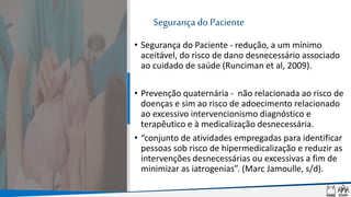 Segurança do Paciente
• Segurança do Paciente - redução, a um mínimo
aceitável, do risco de dano desnecessário associado
ao cuidado de saúde (Runciman et al, 2009).
• Prevenção quaternária - não relacionada ao risco de
doenças e sim ao risco de adoecimento relacionado
ao excessivo intervencionismo diagnóstico e
terapêutico e à medicalização desnecessária.
• “conjunto de atividades empregadas para identificar
pessoas sob risco de hipermedicalização e reduzir as
intervenções desnecessárias ou excessivas a fim de
minimizar as iatrogenias”. (Marc Jamoulle, s/d).
 