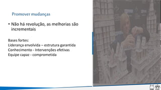 Promover mudanças
• Não há revolução, as melhorias são
incrementais
Bases fortes:
Liderança envolvida – estrutura garantida
Conhecimento - Intervenções efetivas
Equipe capaz - comprometida
 