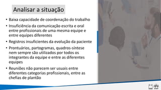 • Baixa capacidade de coordenação do trabalho
• Insuficiência da comunicação escrita e oral
entre profissionais de uma mesma equipe e
entre equipes diferentes
• Registros insuficientes da evolução da paciente
• Prontuários, partogramas, quadros-síntese
nem sempre são utilizados por todos os
integrantes da equipe e entre as diferentes
equipes
• Reuniões não parecem ser usuais entre
diferentes categorias profissionais, entre as
chefias de plantão
Analisar a situação
 