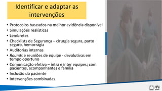 • Protocolos baseados na melhor evidência disponível
• Simulações realísticas
• Lembretes
• Checklists de Segurança – cirurgia segura, parto
seguro, hemorragia
• Auditorias internas
• Rounds e reuniões de equipe - devolutivas em
tempo oportuno
• Comunicação efetiva – intra e inter equipes; com
pacientes, acompanhantes e família
• Inclusão do paciente
• Intervenções combinadas
Identificar e adaptar as
intervenções
 