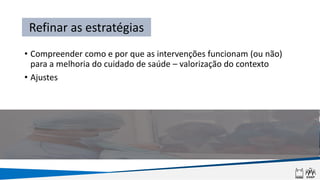 • Compreender como e por que as intervenções funcionam (ou não)
para a melhoria do cuidado de saúde – valorização do contexto
• Ajustes
Refinar as estratégias
 