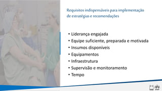 Requisitos indispensáveis para implementação
de estratégiase recomendações
• Liderança engajada
• Equipe suficiente, preparada e motivada
• Insumos disponíveis
• Equipamentos
• Infraestrutura
• Supervisão e monitoramento
• Tempo
 