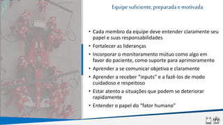 • Cada membro da equipe deve entender claramente seu
papel e suas responsabilidades
• Fortalecer as lideranças
• Incorporar o monitoramento mútuo como algo em
favor do paciente, como suporte para aprimoramento
• Aprender a se comunicar objetiva e claramente
• Aprender a receber “inputs” e a fazê-los de modo
cuidadoso e respeitoso
• Estar atento a situações que podem se deteriorar
rapidamente
• Entender o papel do “fator humano”
Equipesuficiente,preparada e motivada
 