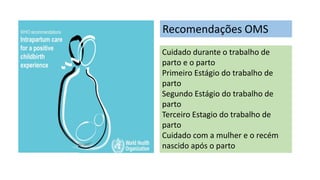 Recomendações OMS
Cuidado durante o trabalho de
parto e o parto
Primeiro Estágio do trabalho de
parto
Segundo Estágio do trabalho de
parto
Terceiro Estagio do trabalho de
parto
Cuidado com a mulher e o recém
nascido após o parto
 